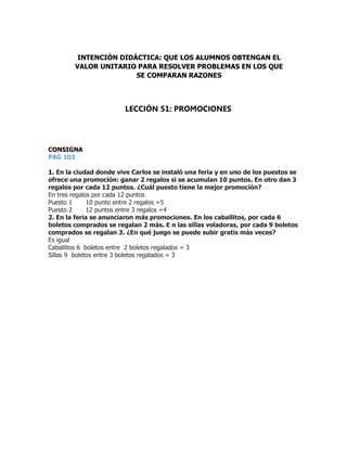 CONSIGNA
PAG 103
1. En la ciudad donde vive Carlos se instaló una feria y en uno de los puestos se
ofrece una promoción: ganar 2 regalos si se acumulan 10 puntos. En otro dan 3
regalos por cada 12 puntos. ¿Cuál puesto tiene la mejor promoción?
En tres regalos por cada 12 puntos
Puesto 1 10 punto entre 2 regalos =5
Puesto 2 12 puntos entre 3 regalos =4
2. En la feria se anunciaron más promociones. En los caballitos, por cada 6
boletos comprados se regalan 2 más. E n las sillas voladoras, por cada 9 boletos
comprados se regalan 3. ¿En qué juego se puede subir gratis más veces?
Es igual
Caballitos 6 boletos entre 2 boletos regalados = 3
Sillas 9 boletos entre 3 boletos regalados = 3
INTENCIÓN DIDÁCTICA: QUE LOS ALUMNOS OBTENGAN EL
VALOR UNITARIO PARA RESOLVER PROBLEMAS EN LOS QUE
SE COMPARAN RAZONES
LECCIÓN 51: PROMOCIONES
 