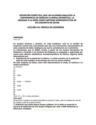 CONSIGNA
PAG 107
En equipos analicen y decidan, en cada problema, cuál es la medida de
tendencia central más conveniente para dar una información representativa de
cada conjunto de datos. Expliquen por qué lo consideraron así y calcúlenla.
La información que el INEGI recaba a partir de los Censos Nacionales de
Población y Vivienda y los Conteos de Población es analizada y organizada por
temas para obtener estadísticas sociodemográficas de México. Algunos datos
interesantes son:
1. Distribución de la población en México. La tabla muestra, de la población
total de cada entidad, el porcentaje que vive en zonas urbanas.
De este conjunto de datos, ¿será más representativa la moda, la mediana o la
media aritmética?
La mediana
77
80
81
84 moda
84
85
86 moda --- mediana
86
87 moda
87
88 moda
89
90
1192 /14 = 85.1 media aritmética
¿Por qué?
Porque hay 4 modas y la media artimética se acerca al valor, pero la mediana es una de
las modas y está en la parte central
2. Población que habla alguna lengua indígena. En la tabla se presenta el
número de hablantes de una lengua indígena por cada 1 000 habitantes en
diferentes entidades.
LECCIÓN 54: MÉXICO EN NÚMEROS
INTENCIÓN DIDÁCTICA: QUE LOS ALUMNOS ANALICEN LA
CONVENIENCIA DE SEÑALAR LA MEDIA ARTIMÉTICA, LA
MEDIANA O LA MODA COMO CANTIDAD REPRESENTATIVA DE
UN CONJUNTO DE DATOS
 