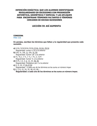 CONSIGNA
PAG 116
59
En parejas, escriban los términos que faltan y la regularidad que presenta cada
sucesión.
a) 1/16, 5/16,9/16,13/16,17/16, 21/16. 25/16
Regularidad: sumar 4 /16 a la anterior
b) 1/8, ¼, 3/8, ½, 5/8, ¾.7/8
Regularidad: Sumar 1/8 a la anterior
c) ½. ¾,1, 1 ¼, 1 ½, 1 ¾, 2, 11/4
Regularidad: Sumar ¼ a la anterior
d) 0.75, 1.5, 3, 6, 12, 24, 48, 96
Regularidad: Multiplicar por 2 a la anterior
e) 2, 5, 10, 17,26,37,50
Regularidad: a cada uno de los términos se les suma un número impar
f) 0, 3, 8, 15, 24, 35, 48, 63, 80,…
Regularidad: a cada uno de los términos se les suma un número impar.
INTENCIÓN DIDÁCTICA: QUE LOS ALUMNOS IDENTIFIQUEN
REGULARIDADES EN SUCESIONES CON PROGRESIÓN
ARTIMÉTICA, GEOMÉTRICA Y ESPECIAL Y LAS APLIQUEN
PARA ENCONTRAAR TÉRMINOS FALTANTES O TÉRMINOS
CERCANOS DE DICHAS SUCESIONES
LECCIÓN 59: ASÍ AUMENTA
 