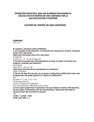 CONSIGNA
PAG 117
En equipos, resuelvan estos problemas.
1. En un grupo de 36 alumnos, 1/3 del total son menores de 10 años .¿Cuántos
tienen 10 o más años?
¿Qué parte del grupo tiene 10 o más años?
24 alumnos
36 entre 3 = 12 36-12=24 alumnos
2. En toda la escuela hay 230 estudiantes en total, de éstos 3/5 partes son
mujeres. ¿Cuántos son hombres?
92 hombres
230 entre 5 = 46 X 3= 92
¿Qué parte del total de los estudiantes son hombres?
Igual a la anterior
3. De los 45 alumnos que hay en un grupo, 9 obtuvieron calificación mayor que
8.¿Qué parte del grupo obtuvo 8 o menos de calificación?
4/5
45 entre 9 =5 5/5 – 1/5 = 4/5
5/5 total de alumnos
1/5 los 9 alumnos con calificación
4/5 4 que obtuvieron calificación de 8 o menos
4. En la zona escolar hay 15 escuelas a las que asisten en total 3 760 alumnos,
de los Cuáles 2 820 tienen más de dos hermanos. ¿Qué parte del total de
alumnos tiene dos hermanos o menos?
1/4
3 760 + 12 820 = 940
3760 entre 940 = 4
INTENCIÓN DIDÁCTICA: QUE LOS ALUMNOS RELACIONEN EL
CÁLCULO DE N/M PARTES DE UNA CANTIDAD CON LA
MULTIPLICACIÓN O DIVISIÓN
LECCIÓN 60: PARTES DE UNA CANTIDAD
 