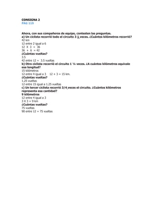 CONSIGNA 2
PAG 119
Ahora, con sus compañeros de equipo, contesten las preguntas.
a) Un ciclista recorrió todo el circuito 3 1 veces. ¿Cuántos kilómetros recorrió?
42 km
12 entre 2 igual a 6
12 X 3 = 36
36 + 6 = 42
¿Cuántas vueltas?
3.5
42 entre 12 = 3.5 vueltas
b) Otro ciclista recorrió el circuito 1 ¼ veces. ¿A cuántos kilómetros equivale
esa longitud?
15 kilómetros
12 entre 4 igual a 3 12 + 3 = 15 km.
¿Cuántas vueltas?
1.25 vueltas
12 entre 15 igual a 1.25 vueltas
c) Un tercer ciclista recorrió 3/4 veces el circuito. ¿Cuántos kilómetros
representa esa cantidad?
9 kilómetros
12 entre 4 igual a 3
3 X 3 = 9 km
¿Cuántas vueltas?
75 vueltas
90 entre 12 = 75 vueltas
 