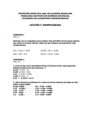 .
CONSIGNA 1
PAG 17
Reúnete con un compañero para realizar esta actividad. De las piezas plantas
que están en la parte inferior, elijan las que integran correctamente cada
rompecabezas.
79.1 = 36.23 + 42.28 52.428 = 43.1 + 9.328
84.6 = 126 – 41.4 25.227 = 35.15 – 9.923
CONSIGNA 2
PAG. 18
1. Si en el visor de la calculadora tienes el número 0.234, ¿qué operación
deberías teclear para que aparezca…?
0.134 = 0.234 – 0.1
0.244 = 0.234 + 0.01
1.23 = 0.234 + 0.996
2.234 = 0.234 + 2
0.24 = 0.2334 + 0.006
2. ¿Que números se obtienen si a cada uno de los números de abajo su más
0.09 y restas 0.009?
8.165 8.685 8.6 + 8.09 – 0.009
12.5 12.585 12.5 + 0.09 – 0.009
1.25 1.331 1.25 + 0.09 + 0.009
0.75 0.831 0.75 + 0.09 – 0.009
1.2 1.281 1.2 + 0.09 – 0.009
INTENCIÓN DIDÁCTICA: QUE LOS ALUMNOS RESUELVAN
PROBLEMAS ADITIVOS CON NÚMEROS DECIMALES,
UTIIZANDO LOS ALGORITMOS CONVENCIONALES
LECCIÓN 7: ROMPECABEZAS
 