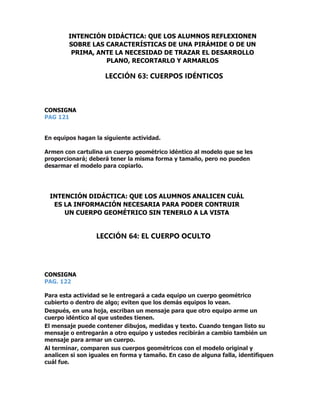 CONSIGNA
PAG 121
En equipos hagan la siguiente actividad.
Armen con cartulina un cuerpo geométrico idéntico al modelo que se les
proporcionará; deberá tener la misma forma y tamaño, pero no pueden
desarmar el modelo para copiarlo.
CONSIGNA
PAG. 122
Para esta actividad se le entregará a cada equipo un cuerpo geométrico
cubierto o dentro de algo; eviten que los demás equipos lo vean.
Después, en una hoja, escriban un mensaje para que otro equipo arme un
cuerpo idéntico al que ustedes tienen.
El mensaje puede contener dibujos, medidas y texto. Cuando tengan listo su
mensaje o entregarán a otro equipo y ustedes recibirán a cambio también un
mensaje para armar un cuerpo.
Al terminar, comparen sus cuerpos geométricos con el modelo original y
analicen si son iguales en forma y tamaño. En caso de alguna falla, identifiquen
cuál fue.
INTENCIÓN DIDÁCTICA: QUE LOS ALUMNOS REFLEXIONEN
SOBRE LAS CARACTERÍSTICAS DE UNA PIRÁMIDE O DE UN
PRIMA, ANTE LA NECESIDAD DE TRAZAR EL DESARROLLO
PLANO, RECORTARLO Y ARMARLOS
LECCIÓN 63: CUERPOS IDÉNTICOS
INTENCIÓN DIDÁCTICA: QUE LOS ALUMNOS ANALICEN CUÁL
ES LA INFORMACIÓN NECESARIA PARA PODER CONTRUIR
UN CUERPO GEOMÉTRICO SIN TENERLO A LA VISTA
LECCIÓN 64: EL CUERPO OCULTO
 