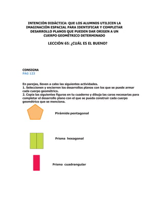 CONSIGNA
PAG 123
En parejas, lleven a cabo las siguientes actividades.
1. Seleccionen y encierren los desarrollos planos con los que se puede armar
cada cuerpo geométrico.
2. Copia las siguientes figuras en tu cuaderno y dibuja las caras necesarias para
completar el desarrollo plano con el que se pueda construir cada cuerpo
geométrico que se menciona.
Pirámide pentagonal
Prisma hexagonal
Prisma cuadrangular
INTENCIÓN DIDÁCTICA: QUE LOS ALUMNOS UTILICEN LA
IMAGINACIÓN ESPACIAL PARA IDENTIFICAR Y COMPLETAR
DESARROLLO PLANOS QUE PUEDEN DAR ORIGEN A UN
CUERPO GEOMÉTRICO DETERMINADO
LECCIÓN 65: ¿CUÁL ES EL BUENO?
 