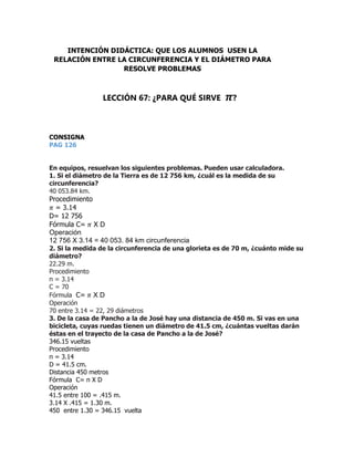 CONSIGNA
PAG 126
En equipos, resuelvan los siguientes problemas. Pueden usar calculadora.
1. Si el diámetro de la Tierra es de 12 756 km, ¿cuál es la medida de su
circunferencia?
40 053.84 km.
Procedimiento
𝜋 = 3.14
D= 12 756
Fórmula C= 𝜋 X D
Operación
12 756 X 3.14 = 40 053. 84 km circunferencia
2. Si la medida de la circunferencia de una glorieta es de 70 m, ¿cuánto mide su
diámetro?
22.29 m.
Procedimiento
π = 3.14
C = 70
Fórmula C= 𝜋 X D
Operación
70 entre 3.14 = 22, 29 diámetros
3. De la casa de Pancho a la de José hay una distancia de 450 m. Si vas en una
bicicleta, cuyas ruedas tienen un diámetro de 41.5 cm, ¿cuántas vueltas darán
éstas en el trayecto de la casa de Pancho a la de José?
346.15 vueltas
Procedimiento
π = 3.14
D = 41.5 cm.
Distancia 450 metros
Fórmula C= π X D
Operación
41.5 entre 100 = .415 m.
3.14 X .415 = 1.30 m.
450 entre 1.30 = 346.15 vuelta
INTENCIÓN DIDÁCTICA: QUE LOS ALUMNOS USEN LA
RELACIÓN ENTRE LA CIRCUNFERENCIA Y EL DIÁMETRO PARA
RESOLVE PROBLEMAS
LECCIÓN 67: ¿PARA QUÉ SIRVE 𝝅?
 