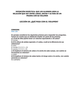 CONSIGNA
PAG 128
En parejas consideren los siguientes prismas para responder las preguntas.
Tomen en cuenta que un obstáculo impide ver parte de los prismas.
a) ¿Cuál de ellos podría tener un volumen equivalente a 18 cubos?
El morado
b) Si la altura de ambos equivale a 4 cubos, ¿cuál es la diferencia de sus
volúmenes?
8 cubos
El morado 4 X 2 X 3 = 24
El naranja 4 X 2 X 2 =16
c) Si duplican el número de cubos a lo ancho de cada cuerpo, ¿en cuánto se
incrementa su volumen?
Lo doble
d) Si duplican el número de cubos tanto a lo largo como a lo ancho, ¿en cuánto
aumenta su volumen?
Se cuadriplica
INTENCIÓN DIDÁCTICA: QUE LOS ALUMNOS USEN LA
RELACIÓN QUE HAY ENTRE LARGO, ANCHO Y ALTURA DE UN
PRISMA CON SU VOLUMEN
LECCIÓN 69: ¿QUÉ PASA CON EL VOLUMEN?
 