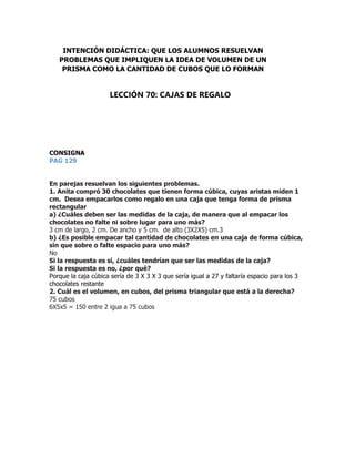 CONSIGNA
PAG 129
En parejas resuelvan los siguientes problemas.
1. Anita compró 30 chocolates que tienen forma cúbica, cuyas aristas miden 1
cm. Desea empacarlos como regalo en una caja que tenga forma de prisma
rectangular
a) ¿Cuáles deben ser las medidas de la caja, de manera que al empacar los
chocolates no falte ni sobre lugar para uno más?
3 cm de largo, 2 cm. De ancho y 5 cm. de alto (3X2X5) cm.3
b) ¿Es posible empacar tal cantidad de chocolates en una caja de forma cúbica,
sin que sobre o falte espacio para uno más?
No
Si la respuesta es sí, ¿cuáles tendrían que ser las medidas de la caja?
Si la respuesta es no, ¿por qué?
Porque la caja cúbica sería de 3 X 3 X 3 que sería igual a 27 y faltaría espacio para los 3
chocolates restante
2. Cuál es el volumen, en cubos, del prisma triangular que está a la derecha?
75 cubos
6X5x5 = 150 entre 2 igua a 75 cubos
INTENCIÓN DIDÁCTICA: QUE LOS ALUMNOS RESUELVAN
PROBLEMAS QUE IMPLIQUEN LA IDEA DE VOLUMEN DE UN
PRISMA COMO LA CANTIDAD DE CUBOS QUE LO FORMAN
LECCIÓN 70: CAJAS DE REGALO
 