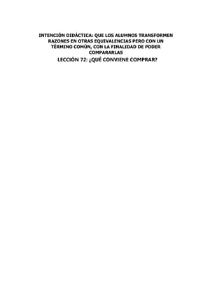 LECCIÓN 72: ¿QUÉ CONVIENE COMPRAR?
INTENCIÓN DIDÁCTICA: QUE LOS ALUMNOS TRANSFORMEN
RAZONES EN OTRAS EQUIVALENCIAS PERO CON UN
TÉRMINO COMÚN, CON LA FINALIDAD DE PODER
COMPARARLAS
 