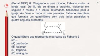 10
(Portal MEC) 8. Chegando a uma cidade, Fabiano visitou a
igreja local. De lá, ele se dirigiu à pracinha, visitando em
seguida o museu e o teatro, retornando finalmente para a
igreja. Ao fazer o mapa do seu percurso, Fabiano descobriu
que formava um quadrilátero com dois lados paralelos e
quatro ângulos diferentes.
O quadrilátero que representa o percurso de Fabiano é
um...
(A) quadrado.
(B) losango.
(C) trapézio.
(D) retângulo.
 