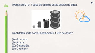 11
(Portal MEC) 9. Todos os objetos estão cheios de água.
Qual deles pode conter exatamente 1 litro de água?
(A) A caneca
(B) A jarra
(C) O garrafão
(D) O tambor
 
