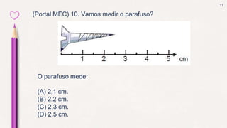 12
(Portal MEC) 10. Vamos medir o parafuso?
O parafuso mede:
(A) 2,1 cm.
(B) 2,2 cm.
(C) 2,3 cm.
(D) 2,5 cm.
 