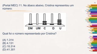 13
(Portal MEC) 11. No ábaco abaixo, Cristina representou um
número:
Qual foi o número representado por Cristina?
(A) 1.314
(B) 4.131
(C) 10.314
(D) 41.301
 