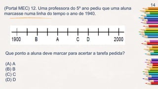 14
(Portal MEC) 12. Uma professora do 5º ano pediu que uma aluna
marcasse numa linha do tempo o ano de 1940.
Que ponto a aluna deve marcar para acertar a tarefa pedida?
(A) A
(B) B
(C) C
(D) D
 