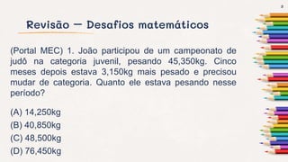 Revisão – Desafios matemáticos
(Portal MEC) 1. João participou de um campeonato de
judô na categoria juvenil, pesando 45,350kg. Cinco
meses depois estava 3,150kg mais pesado e precisou
mudar de categoria. Quanto ele estava pesando nesse
período?
(A) 14,250kg
(B) 40,850kg
(C) 48,500kg
(D) 76,450kg
3
 
