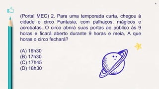 4
(Portal MEC) 2. Para uma temporada curta, chegou à
cidade o circo Fantasia, com palhaços, mágicos e
acrobatas. O circo abrirá suas portas ao público às 9
horas e ficará aberto durante 9 horas e meia. A que
horas o circo fechará?
(A) 16h30
(B) 17h30
(C) 17h45
(D) 18h30
 