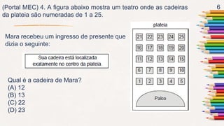 6
(Portal MEC) 4. A figura abaixo mostra um teatro onde as cadeiras
da plateia são numeradas de 1 a 25.
Mara recebeu um ingresso de presente que
dizia o seguinte:
Qual é a cadeira de Mara?
(A) 12
(B) 13
(C) 22
(D) 23
 