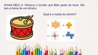 7
(Portal MEC) 5. Observe o bumbo que Beto gosta de tocar. Ele
tem a forma de um cilindro.
Qual é o molde do cilindro?
 