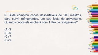 8
6. Gilda comprou copos descartáveis de 200 mililitros,
para servir refrigerantes, em sua festa de aniversário.
Quantos copos ela encherá com 1 litro de refrigerante?
(A) 3
(B) 5
(C) 7
(D) 9
 