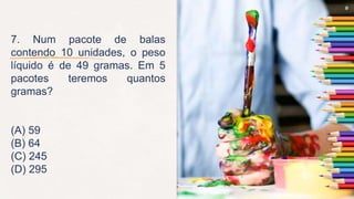 9
7. Num pacote de balas
contendo 10 unidades, o peso
líquido é de 49 gramas. Em 5
pacotes teremos quantos
gramas?
(A) 59
(B) 64
(C) 245
(D) 295
 