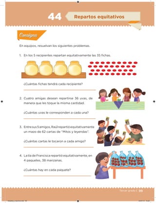 99Tercer grado |
En equipos, resuelvan los siguientes problemas.
1. En los 5 recipientes repartan equitativamente las 35 ichas.
¿Cuántas ichas tendrá cada recipiente?
2. Cuatro amigas desean repartirse 36 uvas, de
manera que les toque la misma cantidad.
¿Cuántas uvas le corresponden a cada una?
3. Entresus5amigos,Raúlrepartióequitativamente
un mazo de 62 cartas de “Mitos y leyendas”.
¿Cuántas cartas le tocaron a cada amigo?
4. La tía de Francisca repartió equitativamente, en
4 paquetes, 38 manzanas.
¿Cuántas hay en cada paquete?
Acividad 1Acividad 1
Acividad 2Acividad 2
Acividad 3Acividad 3
Acividad 4Acividad 4
Consigna 1Consigna 1
Consigna 2Consigna 2
Consigna 3Consigna 3
Consigna 4Consigna 4
ConsignaConsigna
44 Repartos equitativos
Acividad 1Acividad 1
Acividad 2Acividad 2
Acividad 3Acividad 3
Acividad 4Acividad 4
Consigna 1Consigna 1
Consigna 2Consigna 2
Consigna 3Consigna 3
Consigna 4Consigna 4
ConsignaConsigna
Desafios_3 alumno.indb 99 04/07/13 10:25
 