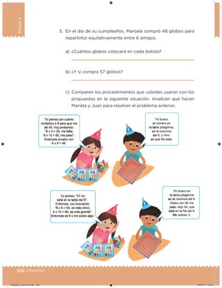 100 | Desafíos
Bloque3
5. En el día de su cumpleaños, Marcela compró 48 globos para
repartirlos equitativamente entre 6 amigos.
a) ¿Cuántos globos colocará en cada bolsita?
b) ¿Y si compra 57 globos?
c) Comparen los procedimientos que ustedes usaron con los
propuestos en la siguiente situación. Analicen qué hacen
Mariela y Juan para resolver el problema anterior.
Desafios_3 alumno.indb 100 04/07/13 10:25
 