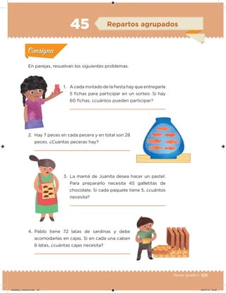 101Tercer grado |
En parejas, resuelvan los siguientes problemas.
1. A cada invitado de la iesta hay que entregarle
5 ichas para participar en un sorteo. Si hay
60 ichas, ¿cuántos pueden participar?
2. Hay 7 peces en cada pecera y en total son 28
peces. ¿Cuántas peceras hay?
3. La mamá de Juanita desea hacer un pastel.
Para prepararlo necesita 45 galletitas de
chocolate. Si cada paquete tiene 5, ¿cuántos
necesita?
4. Pablo tiene 72 latas de sardinas y debe
acomodarlas en cajas. Si en cada una caben
6 latas, ¿cuántas cajas necesita?
Acividad 1Acividad 1
Acividad 2Acividad 2
Acividad 3Acividad 3
Acividad 4Acividad 4
Consigna 1Consigna 1
Consigna 2Consigna 2
Consigna 3Consigna 3
Consigna 4Consigna 4
ConsignaConsigna
45 Repartos agrupados
Acividad 1Acividad 1
Acividad 2Acividad 2
Acividad 3Acividad 3
Acividad 4Acividad 4
Consigna 1Consigna 1
Consigna 2Consigna 2
Consigna 3Consigna 3
Consigna 4Consigna 4
ConsignaConsigna
Desafios_3 alumno.indb 101 04/07/13 10:25
 