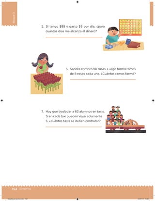 102 | Desafíos
Bloque3
5. Si tengo $85 y gasto $8 por día, ¿para
cuántos días me alcanza el dinero?
7. Hay que trasladar a 63 alumnos en taxis.
Si en cada taxi pueden viajar solamente
5, ¿cuántos taxis se deben contratar?
6. Sandra compró 90 rosas. Luego formó ramos
de 8 rosas cada uno. ¿Cuántos ramos formó?
Desafios_3 alumno.indb 102 04/07/13 10:25
 