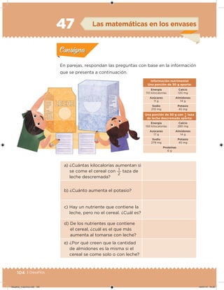 104 | Desafíos
a) ¿Cuántas kilocalorías aumentan si
se come el cereal con
2
1 taza de
leche descremada?
b) ¿Cuánto aumenta el potasio?
c) Hay un nutriente que contiene la
leche, pero no el cereal. ¿Cuál es?
d) De los nutrientes que contiene
el cereal, ¿cuál es el que más
aumenta al tomarse con leche?
e) ¿Por qué creen que la cantidad
de almidones es la misma si el
cereal se come solo o con leche?
Información nutrimental
Una porción de 30 g aporta:
Energía
110 kilocalorías
Calcio
120 mg
Azúcares
11 g
Almidones
14 g
Sodio
210 mg
Potasio
45 mg
Una porción de 30 g con
2
1 taza
de leche descremada aporta:
Energía
150 kilocalorías
Calcio
280 mg
Azúcares
17 g
Almidones
14 g
Sodio
279 mg
Potasio
45 mg
Proteínas
6 g
En parejas, respondan las preguntas con base en la información
que se presenta a continuación.
Acividad 1Acividad 1
Acividad 2Acividad 2
Acividad 3Acividad 3
Acividad 4Acividad 4
Consigna 1Consigna 1
Consigna 2Consigna 2
Consigna 3Consigna 3
Consigna 4Consigna 4
ConsignaConsigna
47 Las matemáticas en los envases
Acividad 1Acividad 1
Acividad 2Acividad 2
Acividad 3Acividad 3
Acividad 4Acividad 4
Consigna 1Consigna 1
Consigna 2Consigna 2
Consigna 3Consigna 3
Consigna 4Consigna 4
ConsignaConsigna
Desafios_3 alumno.indb 104 04/07/13 10:25
 
