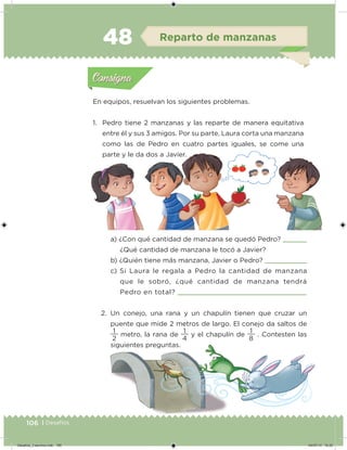 106 | Desafíos
En equipos, resuelvan los siguientes problemas.
1. Pedro tiene 2 manzanas y las reparte de manera equitativa
entre él y sus 3 amigos. Por su parte, Laura corta una manzana
como las de Pedro en cuatro partes iguales, se come una
parte y le da dos a Javier.
a) ¿Con qué cantidad de manzana se quedó Pedro?
¿Qué cantidad de manzana le tocó a Javier?
b) ¿Quién tiene más manzana, Javier o Pedro?
c) Si Laura le regala a Pedro la cantidad de manzana
que le sobró, ¿qué cantidad de manzana tendrá
Pedro en total?
2. Un conejo, una rana y un chapulín tienen que cruzar un
puente que mide 2 metros de largo. El conejo da saltos de
2
1
metro, la rana de
4
1
y el chapulín de
8
1
. Contesten las
siguientes preguntas.
Acividad 1Acividad 1
Acividad 2Acividad 2
Acividad 3Acividad 3
Acividad 4Acividad 4
Consigna 1Consigna 1
Consigna 2Consigna 2
Consigna 3Consigna 3
Consigna 4Consigna 4
ConsignaConsigna
48 Reparto de manzanas
Acividad 1Acividad 1
Acividad 2Acividad 2
Acividad 3Acividad 3
Acividad 4Acividad 4
Consigna 1Consigna 1
Consigna 2Consigna 2
Consigna 3Consigna 3
Consigna 4Consigna 4
ConsignaConsigna
Desafios_3 alumno.indb 106 04/07/13 10:25
 