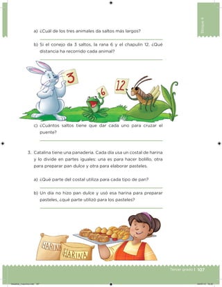 107Tercer grado |
Bloque4
a) ¿Cuál de los tres animales da saltos más largos?
b) Si el conejo da 3 saltos, la rana 6 y el chapulín 12. ¿Qué
distancia ha recorrido cada animal?
3. Catalina tiene una panadería. Cada día usa un costal de harina
y lo divide en partes iguales: una es para hacer bolillo, otra
para preparar pan dulce y otra para elaborar pasteles.
a) ¿Qué parte del costal utiliza para cada tipo de pan?
b) Un día no hizo pan dulce y usó esa harina para preparar
pasteles, ¿qué parte utilizó para los pasteles?
c) ¿Cuántos saltos tiene que dar cada uno para cruzar el
puente?
Desafios_3 alumno.indb 107 04/07/13 10:25
 