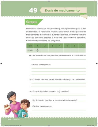 108 | Desafíos
De manera individual, resuelve el siguiente problema: para curar
un resfriado, el médico le recetó a Luis tomar media pastilla de
medicamento diariamente, durante siete días. Su mamá compró
una caja con seis pastillas e hizo una tabla como la siguiente.
Complétala y contesta las preguntas.
a) ¿Alcanzarán las seis pastillas para terminar el tratamiento?
Explica tu respuesta.
b) ¿Cuántas pastillas habrá tomado a lo largo de cinco días?
c) ¿En qué día habrá tomado 1
2
1
pastillas?
d) ¿Sobrarán pastillas al terminar el tratamiento?
Explica tu respuesta.
Día 1 2 3 4 5 6 7
Dosís
2
1
Acividad 1Acividad 1
Acividad 2Acividad 2
Acividad 3Acividad 3
Acividad 4Acividad 4
Consigna 1Consigna 1
Consigna 2Consigna 2
Consigna 3Consigna 3
Consigna 4Consigna 4
ConsignaConsigna
49 Dosis de medicamento
Acividad 1Acividad 1
Acividad 2Acividad 2
Acividad 3Acividad 3
Acividad 4Acividad 4
Consigna 1Consigna 1
Consigna 2Consigna 2
Consigna 3Consigna 3
Consigna 4Consigna 4
ConsignaConsigna
Desafios_3 alumno. Bloque4.indd 108 08/07/13 18:28
 