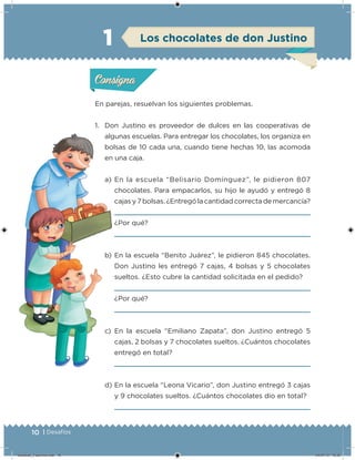 10 | Desafíos
En parejas, resuelvan los siguientes problemas.
1. Don Justino es proveedor de dulces en las cooperativas de
algunas escuelas. Para entregar los chocolates, los organiza en
bolsas de 10 cada una, cuando tiene hechas 10, las acomoda
en una caja.
a) En la escuela “Belisario Domínguez”, le pidieron 807
chocolates. Para empacarlos, su hijo le ayudó y entregó 8
cajas y 7 bolsas. ¿Entregó la cantidad correcta de mercancía?
¿Por qué?
b) En la escuela “Benito Juárez”, le pidieron 845 chocolates.
Don Justino les entregó 7 cajas, 4 bolsas y 5 chocolates
sueltos. ¿Esto cubre la cantidad solicitada en el pedido?
¿Por qué?
c) En la escuela “Emiliano Zapata”, don Justino entregó 5
cajas, 2 bolsas y 7 chocolates sueltos. ¿Cuántos chocolates
entregó en total?
d) En la escuela “Leona Vicario”, don Justino entregó 3 cajas
y 9 chocolates sueltos. ¿Cuántos chocolates dio en total?
1
Acividad 1Acividad 1
Acividad 2Acividad 2
Acividad 3Acividad 3
Acividad 4Acividad 4
Consigna 1Consigna 1
Consigna 2Consigna 2
Consigna 3Consigna 3
Consigna 4Consigna 4
ConsignaConsigna
Acividad 1Acividad 1
Acividad 2Acividad 2
Acividad 3Acividad 3
Acividad 4Acividad 4
Consigna 1Consigna 1
Consigna 2Consigna 2
Consigna 3Consigna 3
Consigna 4Consigna 4
ConsignaConsigna
Los chocolates de don Justino
Desafios_3 alumno.indb 10 04/07/13 10:25
 
