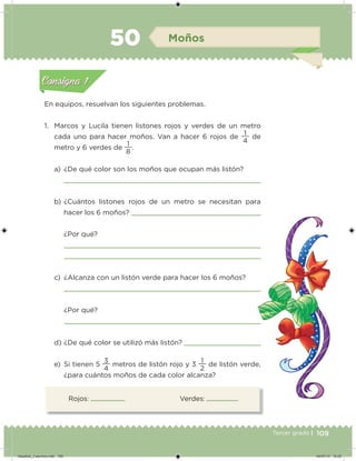 109Tercer grado |
Rojos: Verdes:
En equipos, resuelvan los siguientes problemas.
1. Marcos y Lucila tienen listones rojos y verdes de un metro
cada uno para hacer moños. Van a hacer 6 rojos de
4
1
de
metro y 6 verdes de
8
1
.
a) ¿De qué color son los moños que ocupan más listón?
b) ¿Cuántos listones rojos de un metro se necesitan para
hacer los 6 moños?
¿Por qué?
c) ¿Alcanza con un listón verde para hacer los 6 moños?
¿Por qué?
d) ¿De qué color se utilizó más listón?
e) Si tienen 5
4
3
metros de listón rojo y 3
2
1
de listón verde,
¿para cuántos moños de cada color alcanza?
Acividad 1Acividad 1
Acividad 2Acividad 2
Acividad 3Acividad 3
Acividad 4Acividad 4
Consigna 1Consigna 1
Consigna 2Consigna 2
Consigna 3Consigna 3
Consigna 4Consigna 4
ConsignaConsigna
50 Moños
Acividad 1Acividad 1
Acividad 2Acividad 2
Acividad 3Acividad 3
Acividad 4Acividad 4
Consigna 1Consigna 1
Consigna 2Consigna 2
Consigna 3Consigna 3
Consigna 4Consigna 4
ConsignaConsigna
Desafios_3 alumno.indb 109 04/07/13 10:25
 