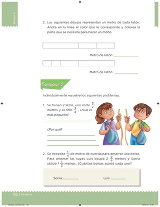 110 | Desafíos
Bloque4
Sonia: Luis:
2. Los siguientes dibujos representan un metro de cada listón.
Anota en la línea el color que le corresponde y colorea la
parte que se necesita para hacer un moño.
Individualmente resuelve los siguientes problemas.
1. Se tienen 2 lazos, uno mide
2
3
metros y el otro
4
3
, ¿cuál es
más pequeño?
¿Por qué?
2. Se necesita
4
1
de metro de cuerda para amarrar una bolsa.
Para amarrar las suyas Luis ocupó 2
4
2
metros y Sonia
utilizó 1
2
1
metros. ¿Cuántas bolsas sujetó cada uno?
Metro de listón:
Metro de listón: Acividad 1Acividad 1
Acividad 2Acividad 2
Acividad 3Acividad 3
Acividad 4Acividad 4
Consigna 1Consigna 1
Consigna 2Consigna 2
Consigna 3Consigna 3
Consigna 4Consigna 4
ConsignaConsigna
Desafios_3 alumno.indb 110 04/07/13 10:25
 