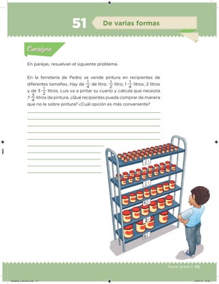 111Tercer grado |
En parejas, resuelvan el siguiente problema.
En la ferretería de Pedro se vende pintura en recipientes de
diferentes tamaños. Hay de
4
1
de litro,
2
1
litro, 1
4
1
litros, 2 litros
y de 3
2
1
litros. Luis va a pintar su cuarto y calcula que necesita
7
4
3
litros de pintura. ¿Qué recipientes puede comprar de manera
que no le sobre pintura? ¿Cuál opción es más conveniente?
Acividad 1Acividad 1
Acividad 2Acividad 2
Acividad 3Acividad 3
Acividad 4Acividad 4
Consigna 1Consigna 1
Consigna 2Consigna 2
Consigna 3Consigna 3
Consigna 4Consigna 4
ConsignaConsigna
51 De varias formas
Acividad 1Acividad 1
Acividad 2Acividad 2
Acividad 3Acividad 3
Acividad 4Acividad 4
Consigna 1Consigna 1
Consigna 2Consigna 2
Consigna 3Consigna 3
Consigna 4Consigna 4
ConsignaConsigna
Desafios_3 alumno.indb 111 04/07/13 10:25
 