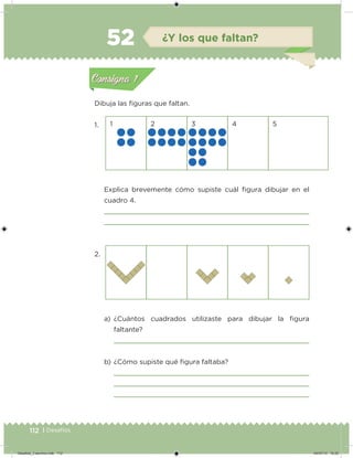 112 | Desafíos
Dibuja las iguras que faltan.
1.
2.
1 2 3 4 5
Explica brevemente cómo supiste cuál igura dibujar en el
cuadro 4.
a) ¿Cuántos cuadrados utilizaste para dibujar la igura
faltante?
b) ¿Cómo supiste qué igura faltaba?
Acividad 1Acividad 1
Acividad 2Acividad 2
Acividad 3Acividad 3
Acividad 4Acividad 4
Consigna 1Consigna 1
Consigna 2Consigna 2
Consigna 3Consigna 3
Consigna 4Consigna 4
ConsignaConsigna
52 ¿Y los que faltan?
Acividad 1Acividad 1
Acividad 2Acividad 2
Acividad 3Acividad 3
Acividad 4Acividad 4
Consigna 1Consigna 1
Consigna 2Consigna 2
Consigna 3Consigna 3
Consigna 4Consigna 4
ConsignaConsigna
Desafios_3 alumno.indb 112 04/07/13 10:25
 
