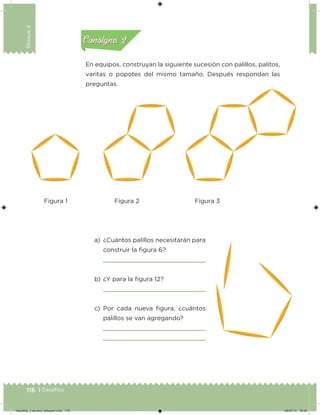 116 | Desafíos
Bloque4
En equipos, construyan la siguiente sucesión con palillos, palitos,
varitas o popotes del mismo tamaño. Después respondan las
preguntas.
a) ¿Cuántos palillos necesitarán para
construir la ﬁgura 6?
b) ¿Y para la ﬁgura 12?
c) Por cada nueva ﬁgura, ¿cuántos
palillos se van agregando?
preguntas.
Acividad 1Acividad 1
Acividad 2Acividad 2
Acividad 3Acividad 3
Acividad 4Acividad 4
Consigna 1Consigna 1
Consigna 2Consigna 2
Consigna 3Consigna 3
Consigna 4Consigna 4
Figura 1 Figura 2 Figura 3
Desafios_3 alumno. Bloque4.indd 116 08/07/13 18:29
 
