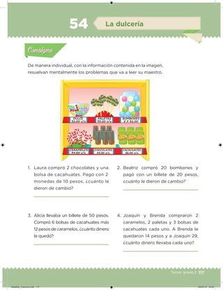 117Tercer grado |
De manera individual, con la información contenida en la imagen,
resuelvan mentalmente los problemas que va a leer su maestro.
1. Laura compró 2 chocolates y una
bolsa de cacahuates. Pagó con 2
monedas de 10 pesos, ¿cuánto le
dieron de cambio?
2. Beatriz compró 20 bombones y
pagó con un billete de 20 pesos,
¿cuánto le dieron de cambio?
3. Alicia llevaba un billete de 50 pesos.
Compró 6 bolsas de cacahuates más
12 pesos de caramelos, ¿cuánto dinero
le quedó?
4. Joaquín y Brenda compraron 2
caramelos, 2 paletas y 3 bolsas de
cacahuates cada uno. A Brenda le
quedaron 14 pesos y a Joaquín 29,
¿cuánto dinero llevaba cada uno?
Acividad 1Acividad 1
Acividad 2Acividad 2
Acividad 3Acividad 3
Acividad 4Acividad 4
Consigna 1Consigna 1
Consigna 2Consigna 2
Consigna 3Consigna 3
Consigna 4Consigna 4
ConsignaConsigna
54 La dulcería
Acividad 1Acividad 1
Acividad 2Acividad 2
Acividad 3Acividad 3
Acividad 4Acividad 4
Consigna 1Consigna 1
Consigna 2Consigna 2
Consigna 3Consigna 3
Consigna 4Consigna 4
ConsignaConsigna
Desafios_3 alumno.indb 117 04/07/13 10:25
 