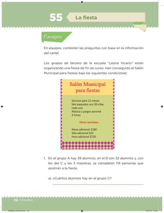 118 | Desafíos
En equipos, contesten las preguntas con base en la información
del cartel.
Los grupos de tercero de la escuela “Leona Vicario” están
organizando una iesta de in de curso. Han conseguido el Salón
Municipal para iestas bajo las siguientes condiciones:
1. En el grupo A hay 39 alumnos, en el B son 32 alumnos y, con
los del C y las 3 maestras, se completan 119 personas que
asistirán a la iesta.
a) ¿Cuántos alumnos hay en el grupo C?
Acividad 1Acividad 1
Acividad 2Acividad 2
Acividad 3Acividad 3
Acividad 4Acividad 4
Consigna 1Consigna 1
Consigna 2Consigna 2
Consigna 3Consigna 3
Consigna 4Consigna 4
ConsignaConsigna
55 La ﬁesta
Acividad 1Acividad 1
Acividad 2Acividad 2
Acividad 3Acividad 3
Acividad 4Acividad 4
Consigna 1Consigna 1
Consigna 2Consigna 2
Consigna 3Consigna 3
Consigna 4Consigna 4
ConsignaConsigna
Desafios_3 alumno.indb 118 04/07/13 10:25
 