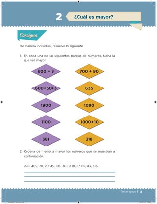 11Tercer grado |
De manera individual, resuelve lo siguiente.
1. En cada una de las siguientes parejas de números, tacha la
que sea mayor.
2. Ordena de menor a mayor los números que se muestran a
continuación.
298, 409, 78, 20, 45, 103, 301, 238, 87, 65, 43, 316.
Acividad 1Acividad 1
Acividad 2Acividad 2
Acividad 3Acividad 3
Acividad 4Acividad 4
Consigna 1Consigna 1
Consigna 2Consigna 2
Consigna 3Consigna 3
Consigna 4Consigna 4
ConsignaConsigna
2 ¿Cuál es mayor?
Acividad 1Acividad 1
Acividad 2Acividad 2
Acividad 3Acividad 3
Acividad 4Acividad 4
Consigna 1Consigna 1
Consigna 2Consigna 2
Consigna 3Consigna 3
Consigna 4Consigna 4
ConsignaConsigna
Desafios_3 alumno.indb 11 04/07/13 10:25
 