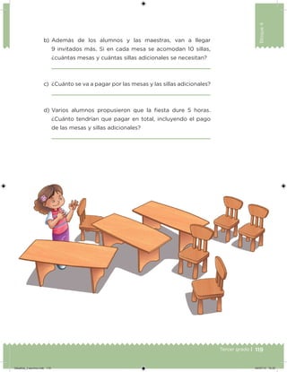 119Tercer grado |
Bloque4
b) Además de los alumnos y las maestras, van a llegar
9 invitados más. Si en cada mesa se acomodan 10 sillas,
¿cuántas mesas y cuántas sillas adicionales se necesitan?
c) ¿Cuánto se va a pagar por las mesas y las sillas adicionales?
d) Varios alumnos propusieron que la iesta dure 5 horas.
¿Cuánto tendrían que pagar en total, incluyendo el pago
de las mesas y sillas adicionales?
Desafios_3 alumno.indb 119 04/07/13 10:25
 