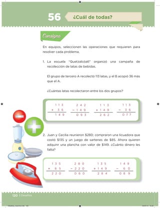 120 | Desafíos
En equipos, seleccionen las operaciones que requieren para
resolver cada problema.
1. La escuela “Quetzalcóatl” organizó una campaña de
recolección de latas de bebidas.
El grupo de tercero A recolectó 113 latas, y el B acopió 36 más
que el A.
¿Cuántas latas recolectaron entre los dos grupos?
2. Juan y Cecilia reunieron $280; compraron una licuadora que
costó $135 y un juego de sartenes de $85. Ahora quieren
adquirir una plancha con valor de $149. ¿Cuánto dinero les
falta?
Acividad 1Acividad 1
Acividad 2Acividad 2
Acividad 3Acividad 3
Acividad 4Acividad 4
Consigna 1Consigna 1
Consigna 2Consigna 2
Consigna 3Consigna 3
Consigna 4Consigna 4
ConsignaConsigna
56 ¿Cuál de todas?
2 4 2
 1 4 9
0 9 3
1 1 3
 1 4 9
2 6 2
1 1 3
 3 6
0 7 7
1 1 3
 3 6
1 4 9
1 3 5
 8 5
2 2 0
2 8 0
 2 2 0
0 6 0
1 3 5
 1 4 9
2 8 4
1 4 9
 6 0
0 8 9
Acividad 1Acividad 1
Acividad 2Acividad 2
Acividad 3Acividad 3
Acividad 4Acividad 4
Consigna 1Consigna 1
Consigna 2Consigna 2
Consigna 3Consigna 3
Consigna 4Consigna 4
ConsignaConsigna
Desafios_3 alumno.indb 120 04/07/13 10:25
 