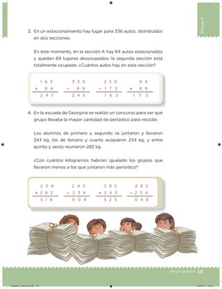 121Tercer grado |
Bloque4
3. En un estacionamiento hay lugar para 336 autos, distribuidos
en dos secciones.
En este momento, en la sección A hay 84 autos estacionados
y quedan 89 lugares desocupados; la segunda sección está
totalmente ocupada. ¿Cuántos autos hay en esta sección?
4. En la escuela de Georgina se realizó un concurso para ver qué
grupo llevaba la mayor cantidad de periódico para reciclar.
Los alumnos de primero y segundo se juntaron y llevaron
243 kg, los de tercero y cuarto acopiaron 234 kg, y entre
quinto y sexto reunieron 282 kg.
¿Con cuántos kilogramos habrían igualado los grupos que
llevaron menos a los que juntaron más periódico?
1 6 3
 8 4
2 4 7
3 3 6
 8 9
2 4 5
3 3 6
 1 7 3
1 6 3
8 4
 8 9
1     7 3
2 3 4
 2 8 2
5 1 6
2 4 3
 2 3 4
0 0 9
2 8 2
 2 4 3
5 2 5
2 8 2
 2 3 4
0 4 8
Desafios_3 alumno.indb 121 04/07/13 10:25
 