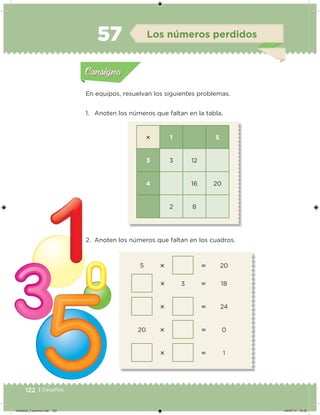 122 | Desafíos
 1 5
3 3 12
4 16 20
2 8
5   20
 3  18
  24
20   0
  1
En equipos, resuelvan los siguientes problemas.
1. Anoten los números que faltan en la tabla.
2. Anoten los números que faltan en los cuadros.
Acividad 1Acividad 1
Acividad 2Acividad 2
Acividad 3Acividad 3
Acividad 4Acividad 4
Consigna 1Consigna 1
Consigna 2Consigna 2
Consigna 3Consigna 3
Consigna 4Consigna 4
ConsignaConsigna
57 Los números perdidos
Acividad 1Acividad 1
Acividad 2Acividad 2
Acividad 3Acividad 3
Acividad 4Acividad 4
Consigna 1Consigna 1
Consigna 2Consigna 2
Consigna 3Consigna 3
Consigna 4Consigna 4
ConsignaConsigna
Desafios_3 alumno.indb 122 04/07/13 10:25
 