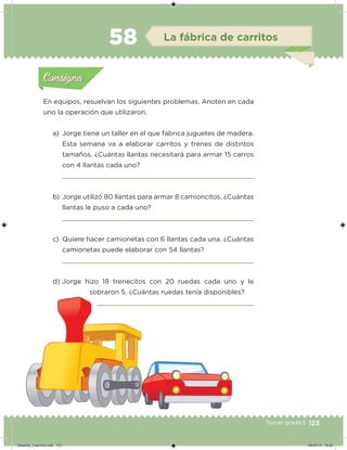 123Tercer grado |
En equipos, resuelvan los siguientes problemas. Anoten en cada
uno la operación que utilizaron.
a) Jorge tiene un taller en el que fabrica juguetes de madera.
Esta semana va a elaborar carritos y trenes de distintos
tamaños. ¿Cuántas llantas necesitará para armar 15 carros
con 4 llantas cada uno?
b) Jorge utilizó 80 llantas para armar 8 camioncitos. ¿Cuántas
llantas le puso a cada uno?
c) Quiere hacer camionetas con 6 llantas cada una. ¿Cuántas
camionetas puede elaborar con 54 llantas?
d) Jorge hizo 18 trenecitos con 20 ruedas cada uno y le
sobraron 5. ¿Cuántas ruedas tenía disponibles?
Acividad 1Acividad 1
Acividad 2Acividad 2
Acividad 3Acividad 3
Acividad 4Acividad 4
Consigna 1Consigna 1
Consigna 2Consigna 2
Consigna 3Consigna 3
Consigna 4Consigna 4
ConsignaConsigna
58 La fábrica de carritos
Acividad 1Acividad 1
Acividad 2Acividad 2
Acividad 3Acividad 3
Acividad 4Acividad 4
Consigna 1Consigna 1
Consigna 2Consigna 2
Consigna 3Consigna 3
Consigna 4Consigna 4
ConsignaConsigna
Desafios_3 alumno.indb 123 04/07/13 10:25
 