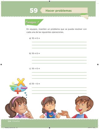 124 | Desafíos
En equipos, inventen un problema que se pueda resolver con
cada una de las siguientes operaciones.
a) 18  6 
b) 18  6 
c) 18  6 
d) 18  6 
Acividad 1Acividad 1
Acividad 2Acividad 2
Acividad 3Acividad 3
Acividad 4Acividad 4
Consigna 1Consigna 1
Consigna 2Consigna 2
Consigna 3Consigna 3
Consigna 4Consigna 4
ConsignaConsigna
59 Hacer problemas
Acividad 1Acividad 1
Acividad 2Acividad 2
Acividad 3Acividad 3
Acividad 4Acividad 4
Consigna 1Consigna 1
Consigna 2Consigna 2
Consigna 3Consigna 3
Consigna 4Consigna 4
ConsignaConsigna
Desafios_3 alumno.indb 124 04/07/13 10:25
 