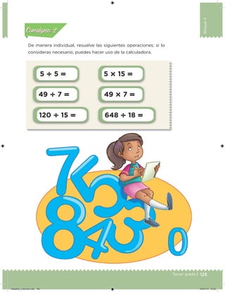 125Tercer grado |
Bloque4
5  5  5  15 
49  7  49  7 
120  15  648  18 
De manera individual, resuelve las siguientes operaciones; si lo
consideras necesario, puedes hacer uso de la calculadora.
Acividad 1Acividad 1
Acividad 2Acividad 2
Acividad 3Acividad 3
Acividad 4Acividad 4
Consigna 1Consigna 1
Consigna 2Consigna 2
Consigna 3Consigna 3
Consigna 4Consigna 4
Desafios_3 alumno.indb 125 04/07/13 10:25
 