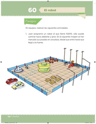 126 | Desafíos
En equipos, realicen las siguientes actividades.
1. Juan programó un robot al que llamó R2010, sólo puede
caminar hacia adelante y girar. En la siguiente imagen se han
marcado sus pisadas en una plaza, desde que entró hasta que
llegó a la fuente.
Acividad 1Acividad 1
Acividad 2Acividad 2
Acividad 3Acividad 3
Acividad 4Acividad 4
Consigna 1Consigna 1
Consigna 2Consigna 2
Consigna 3Consigna 3
Consigna 4Consigna 4
ConsignaConsigna
60 El robot
Acividad 1Acividad 1
Acividad 2Acividad 2
Acividad 3Acividad 3
Acividad 4Acividad 4
Consigna 1Consigna 1
Consigna 2Consigna 2
Consigna 3Consigna 3
Consigna 4Consigna 4
ConsignaConsigna
Desafios_3 alumno.indb 126 04/07/13 10:25
 