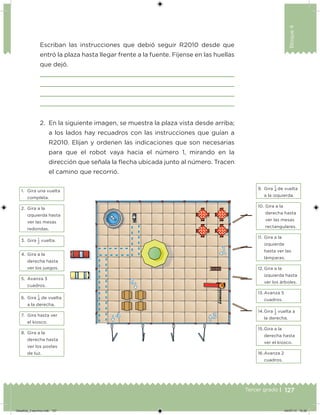 127Tercer grado |
Bloque4
2. En la siguiente imagen, se muestra la plaza vista desde arriba;
a los lados hay recuadros con las instrucciones que guían a
R2010. Elijan y ordenen las indicaciones que son necesarias
para que el robot vaya hacia el número 1, mirando en la
dirección que señala la ﬂecha ubicada junto al número. Tracen
el camino que recorrió.
Escriban las instrucciones que debió seguir R2010 desde que
entró la plaza hasta llegar frente a la fuente. Fíjense en las huellas
que dejó.
1. Gira una vuelta
completa.
9. Gira
1
4 de vuelta
a la izquierda.
2. Gira a la
izquierda hasta
ver las mesas
redondas.
10. Gira a la
derecha hasta
ver las mesas
rectangulares.
3. Gira 1
2
vuelta.
11. Gira a la
izquierda
hasta ver las
lámparas.
4. Gira a la
derecha hasta
ver los juegos. 12. Gira a la
izquierda hasta
ver los árboles.
5. Avanza 3
cuadros.
13. Avanza 5
cuadros.6. Gira
1
4 de vuelta
a la derecha.
14.Gira 1
2
vuelta a
la derecha.
7. Gira hasta ver
el kiosco.
15.Gira a la
derecha hasta
ver el kiosco.
8. Gira a la
derecha hasta
ver los postes
de luz. 16.Avanza 2
cuadros.
Desafios_3 alumno.indb 127 04/07/13 10:26
 