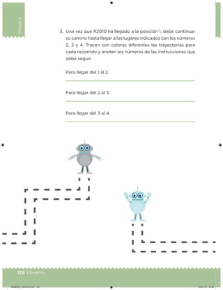 128 | Desafíos
Bloque4
3. Una vez que R2010 ha llegado a la posición 1, debe continuar
su camino hasta llegar a los lugares indicados con los números
2, 3 y 4. Tracen con colores diferentes las trayectorias para
cada recorrido y anoten los números de las instrucciones que
debe seguir.
Para llegar del 1 al 2.
Para llegar del 2 al 3.
Para llegar del 3 al 4.
Desafios_3 alumno.indb 128 04/07/13 10:26
 